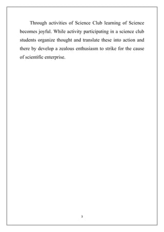 Through activities of Science Club learning of Science 
becomes joyful. While activity participating in a science club 
students organize thought and translate these into action and 
there by develop a zealous enthusiasm to strike for the cause 
of scientific enterprise. 
3 
 