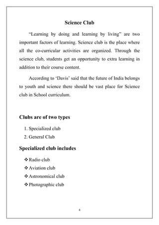 Science Club 
“Learning by doing and learning by living” are two 
important factors of learning. Science club is the place where 
all the co-curricular activities are organized. Through the 
science club, students get an opportunity to extra learning in 
addition to their course content. 
According to ‘Davis’ said that the future of India belongs 
to youth and science there should be vast place for Science 
club in School curriculum. 
4 
Clubs are of two types 
1. Specialized club 
2. General Club 
Specialized club includes 
 Radio club 
 Aviation club 
 Astronomical club 
 Photographic club 
 
