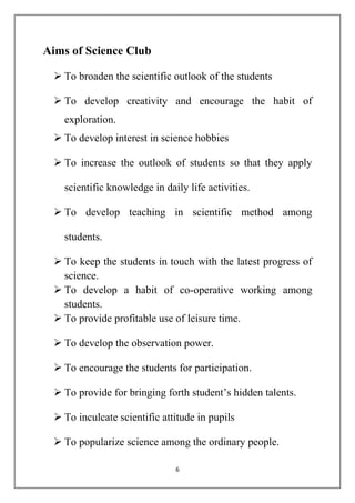 6 
Aims of Science Club 
 To broaden the scientific outlook of the students 
 To develop creativity and encourage the habit of 
exploration. 
 To develop interest in science hobbies 
 To increase the outlook of students so that they apply 
scientific knowledge in daily life activities. 
 To develop teaching in scientific method among 
students. 
 To keep the students in touch with the latest progress of 
science. 
 To develop a habit of co-operative working among 
students. 
 To provide profitable use of leisure time. 
 To develop the observation power. 
 To encourage the students for participation. 
 To provide for bringing forth student’s hidden talents. 
 To inculcate scientific attitude in pupils 
 To popularize science among the ordinary people. 
 