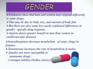 Evidences show that men and women may respond differently
to same drugs.
This may be due to body size, and amount of body fats.
But there are also some less easily explained differences in
gender –specific drug response.
Aspirin shows greater benefit in men than women in
cardiovascular diseases
benzodiazepines decrease metabolism of some drugs in
females.
Testosterone increases the rate of metabolism in males.
 females are more susceptible to
autonomic drugs
( estrogen inhibits choline estrase)
 