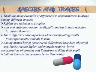  There are many examples of differences in responsiveness to drugs
among different species;
Rabbits are resistant to atropine,
 rats and mice are resistant to digitalis and rat is more sensitive
to curare than cat.
These differences are important while extrapolating results
from experimental animals to man.
Among human beings some racial differences have been observed
e.g. blacks require higher and mongols requires lower
concentration of atropine and Ephedrine to dilate their pupil.
Indians tolerate thiacetazone better than whites
 