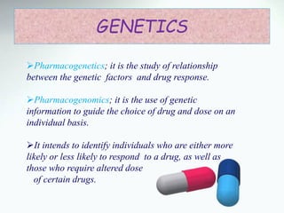 GENETICS
Pharmacogenetics; it is the study of relationship
between the genetic factors and drug response.
Pharmacogenomics; it is the use of genetic
information to guide the choice of drug and dose on an
individual basis.
It intends to identify individuals who are either more
likely or less likely to respond to a drug, as well as
those who require altered dose
of certain drugs.
 