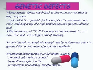 Some genetic defects which lead to discontinuous variation in
drug responses
e.g.G-6-PD is responsible for haemolysis with primaquine, and
some oxidizing drugs like sulfonamides,dapsone,quinine,nalidixic
acid.
The low activity of CYP2C9 variants metabolize warfarin at a
slow rate and are at higher risk of bleeding.
Acute intermittent porphyria precipitated by barbiturates is due to
genetic defect in repression of porphyrine synthesis.
Malignant hyperthermia after halothane is due to
abnormal ca2+ release channel
(ryanodine receptor) in the
sarcoplasmic reticulum of skeletal muscle.
 