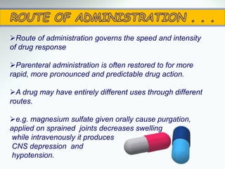 Route of administration governs the speed and intensity
of drug response
Parenteral administration is often restored to for more
rapid, more pronounced and predictable drug action.
A drug may have entirely different uses through different
routes.
e.g. magnesium sulfate given orally cause purgation,
applied on sprained joints decreases swelling
while intravenously it produces
CNS depression and
hypotension.
 