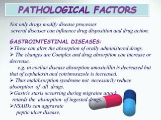 Not only drugs modify disease processes
several diseases can influence drug disposition and drug action.
GASTROINTESTINAL DISEASES:
These can alter the absorption of orally administered drugs.
 The changes are Complex and drug absorption can increase or
decrease,
e.g. in coeliac disease absorption amoxicillin is decreased but
that of cephalexin and cotrimoxazole is increased.
 Thus malabsorption syndrome not necessarily reduce
absorption of all drugs.
Gastric stasis occurring during migraine attack
retards the absorption of ingested drugs.
NSAIDs can aggravate
peptic ulcer disease.
 