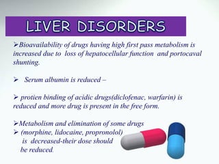 Bioavailability of drugs having high first pass metabolism is
increased due to loss of hepatocellular function and portocaval
shunting.
 Serum albumin is reduced –
 protien binding of acidic drugs(diclofenac, warfarin) is
reduced and more drug is present in the free form.
Metabolism and elimination of some drugs
 (morphine, lidocaine, propronolol)
is decreased-their dose should
be reduced.
 
