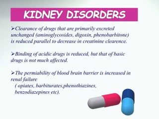 Clearance of drugs that are primarily excreted
unchanged (aminoglycosides, digoxin, phenobarbitone)
is reduced parallel to decrease in creatinine clearence.
Binding of acidic drugs is reduced, but that of basic
drugs is not much affected.
The permiability of blood brain barrier is increased in
renal failure
( opiates, barbiturates,phenothiazines,
benzodiazepines etc).
 