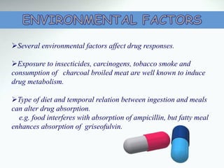 Several environmental factors affect drug responses.
Exposure to insecticides, carcinogens, tobacco smoke and
consumption of charcoal broiled meat are well known to induce
drug metabolism.
Type of diet and temporal relation between ingestion and meals
can alter drug absorption.
e.g. food interferes with absorption of ampicillin, but fatty meal
enhances absorption of griseofulvin.
 