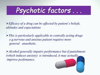 Efficacy of a drug can be affected by patient`s beliefs,
altitudes and expectations
.
This is particularly applicable to centrally acting drugs
e.g.nervous and anxious patient requires more
general anasthetic.
Alcohol generally impairs performance but if punishment
(which induces anxiety) is introduced, it may actually
improve perfomance.
 
