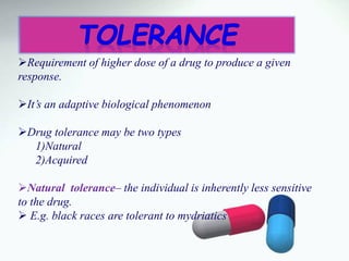 Requirement of higher dose of a drug to produce a given
response.
It’s an adaptive biological phenomenon
Drug tolerance may be two types
1)Natural
2)Acquired
Natural tolerance– the individual is inherently less sensitive
to the drug.
 E.g. black races are tolerant to mydriatics
 