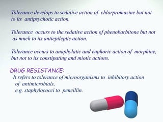 Tolerance develops to sedative action of chlorpromazine but not
to its antipsychotic action.
Tolerance occurs to the sedative action of phenobarbitone but not
as much to its antiepileptic action.
Tolerance occurs to anaphylatic and euphoric action of morphine,
but not to its constipating and miotic actions.
DRUG RESISTANCE:
It refers to tolerance of microorganisms to inhibitory action
of antimicrobials,
e.g. staphylococci to pencillin.
 