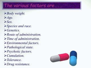 Body weight.
Age.
Sex.
Species and race.
Genetics.
Route of administration.
Time of administration.
Environmental factors.
Pathological state.
Psychotic factors.
Cumulation.
Tolerance.
Drug resistance.
The various factors are . . .
 