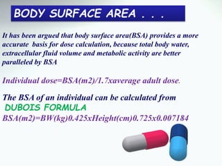 It has been argued that body surface area(BSA) provides a more
accurate basis for dose calculation, because total body water,
extracellular fluid volume and metabolic activity are better
paralleled by BSA
Individual dose=BSA(m2)/1.7xaverage adult dose.
The BSA of an individual can be calculated from
DUBOIS FORMULA
BSA(m2)=BW(kg)0.425xHeight(cm)0.725x0.007184
BODY SURFACE AREA . . .
 