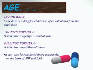 IN CHILDREN;
• The dose of a drug for children is often calculated from the
adult dose
YOUNG`S FORMULA:
•Child dose = age/age+12xadult dose
DILLINGS FORMULA:
•Child dose =age/20xadults dose
•It can also be calculated (more accurately)
on the basis of BW and BSA.
AGE. . .
 