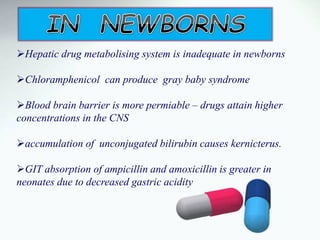 Hepatic drug metabolising system is inadequate in newborns
Chloramphenicol can produce gray baby syndrome
Blood brain barrier is more permiable – drugs attain higher
concentrations in the CNS
accumulation of unconjugated bilirubin causes kernicterus.
GIT absorption of ampicillin and amoxicillin is greater in
neonates due to decreased gastric acidity
 