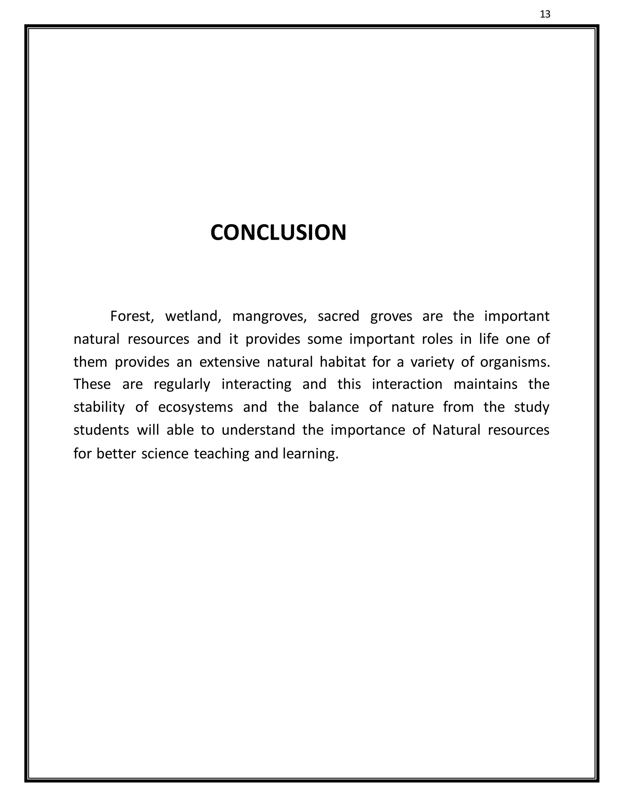 13
CONCLUSION
Forest, wetland, mangroves, sacred groves are the important
natural resources and it provides some important roles in life one of
them provides an extensive natural habitat for a variety of organisms.
These are regularly interacting and this interaction maintains the
stability of ecosystems and the balance of nature from the study
students will able to understand the importance of Natural resources
for better science teaching and learning.
 