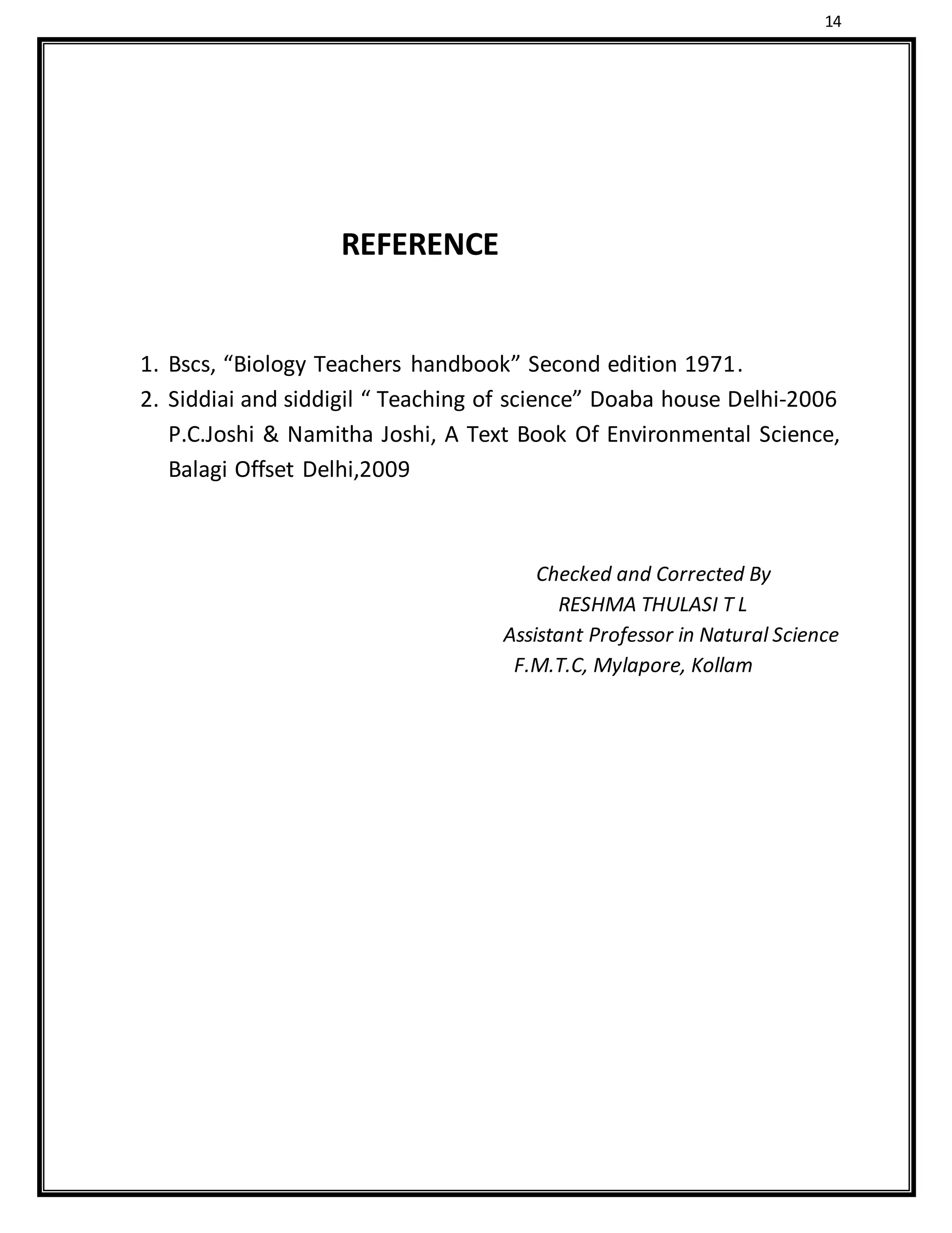 14
REFERENCE
1. Bscs, “Biology Teachers handbook” Second edition 1971.
2. Siddiai and siddigil “ Teaching of science” Doaba house Delhi-2006
P.C.Joshi & Namitha Joshi, A Text Book Of Environmental Science,
Balagi Offset Delhi,2009
Checked and Corrected By
RESHMA THULASI T L
Assistant Professor in Natural Science
F.M.T.C, Mylapore, Kollam
 