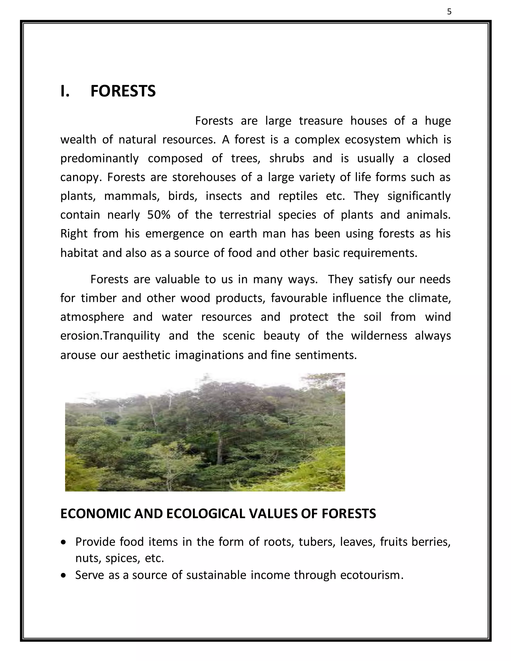 5
I. FORESTS
Forests are large treasure houses of a huge
wealth of natural resources. A forest is a complex ecosystem which is
predominantly composed of trees, shrubs and is usually a closed
canopy. Forests are storehouses of a large variety of life forms such as
plants, mammals, birds, insects and reptiles etc. They significantly
contain nearly 50% of the terrestrial species of plants and animals.
Right from his emergence on earth man has been using forests as his
habitat and also as a source of food and other basic requirements.
Forests are valuable to us in many ways. They satisfy our needs
for timber and other wood products, favourable influence the climate,
atmosphere and water resources and protect the soil from wind
erosion.Tranquility and the scenic beauty of the wilderness always
arouse our aesthetic imaginations and fine sentiments.
ECONOMIC AND ECOLOGICAL VALUES OF FORESTS
 Provide food items in the form of roots, tubers, leaves, fruits berries,
nuts, spices, etc.
 Serve as a source of sustainable income through ecotourism.
 