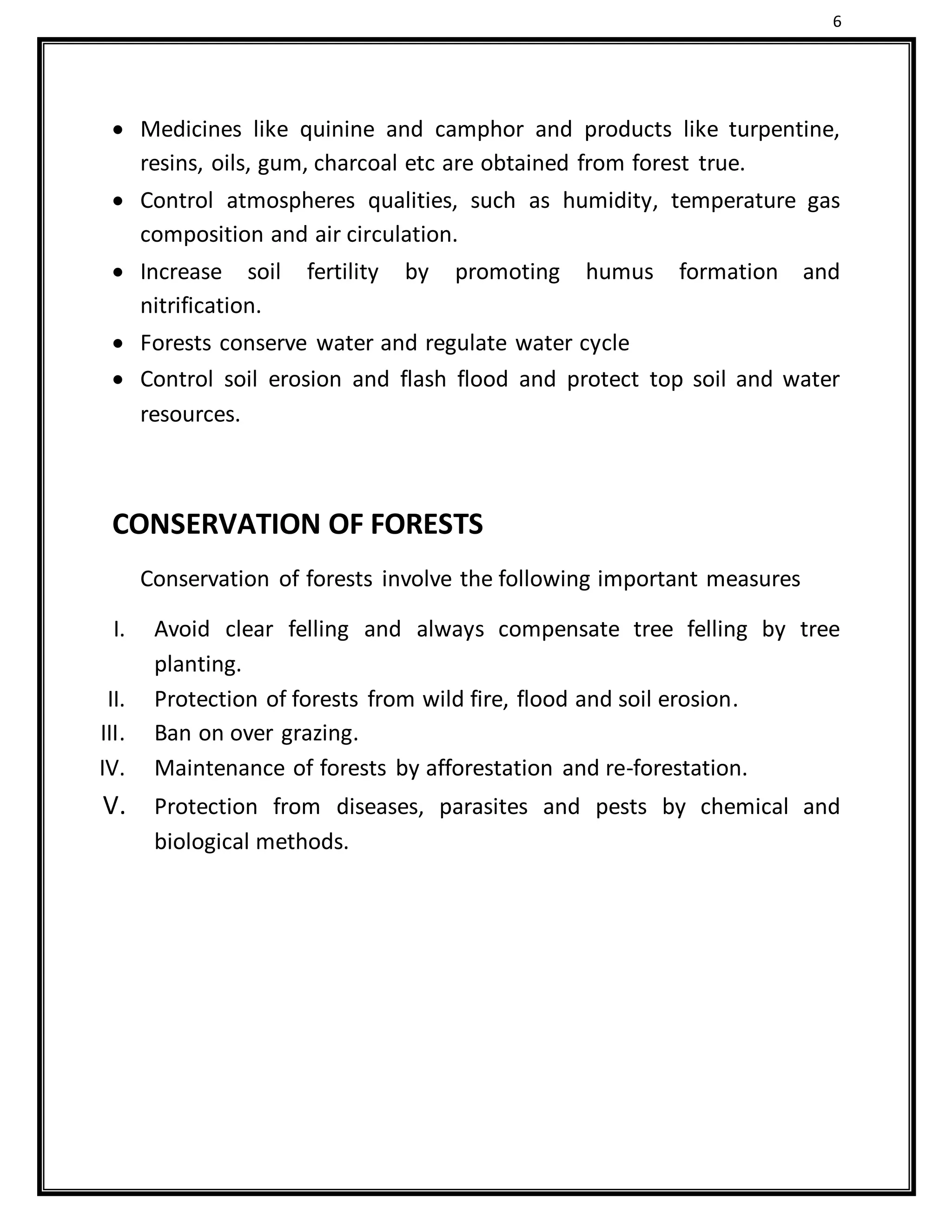 6
 Medicines like quinine and camphor and products like turpentine,
resins, oils, gum, charcoal etc are obtained from forest true.
 Control atmospheres qualities, such as humidity, temperature gas
composition and air circulation.
 Increase soil fertility by promoting humus formation and
nitrification.
 Forests conserve water and regulate water cycle
 Control soil erosion and flash flood and protect top soil and water
resources.
CONSERVATION OF FORESTS
Conservation of forests involve the following important measures
I. Avoid clear felling and always compensate tree felling by tree
planting.
II. Protection of forests from wild fire, flood and soil erosion.
III. Ban on over grazing.
IV. Maintenance of forests by afforestation and re-forestation.
V. Protection from diseases, parasites and pests by chemical and
biological methods.
 