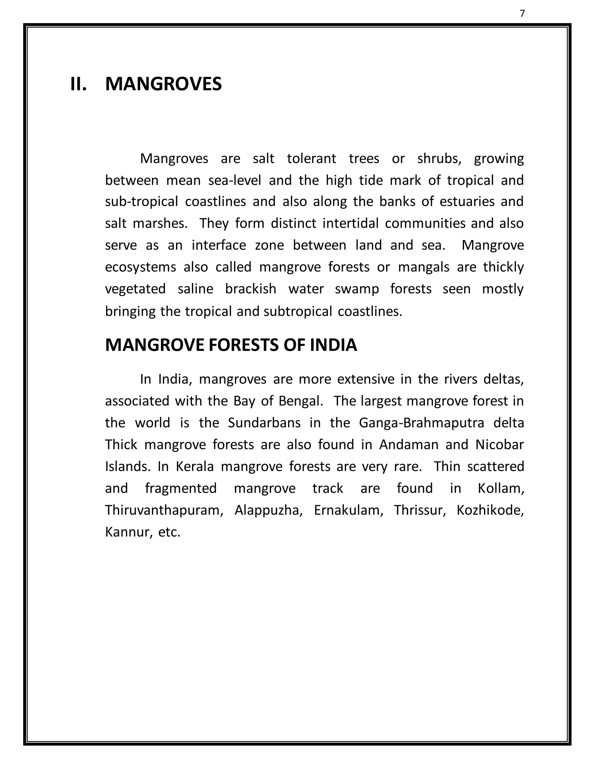 7
II. MANGROVES
Mangroves are salt tolerant trees or shrubs, growing
between mean sea-level and the high tide mark of tropical and
sub-tropical coastlines and also along the banks of estuaries and
salt marshes. They form distinct intertidal communities and also
serve as an interface zone between land and sea. Mangrove
ecosystems also called mangrove forests or mangals are thickly
vegetated saline brackish water swamp forests seen mostly
bringing the tropical and subtropical coastlines.
MANGROVE FORESTS OF INDIA
In India, mangroves are more extensive in the rivers deltas,
associated with the Bay of Bengal. The largest mangrove forest in
the world is the Sundarbans in the Ganga-Brahmaputra delta
Thick mangrove forests are also found in Andaman and Nicobar
Islands. In Kerala mangrove forests are very rare. Thin scattered
and fragmented mangrove track are found in Kollam,
Thiruvanthapuram, Alappuzha, Ernakulam, Thrissur, Kozhikode,
Kannur, etc.
 