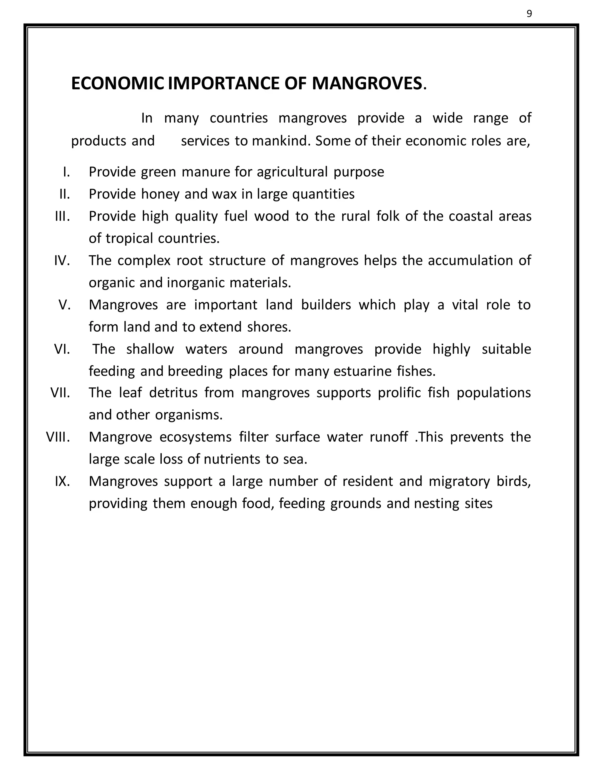 9
ECONOMIC IMPORTANCE OF MANGROVES.
In many countries mangroves provide a wide range of
products and services to mankind. Some of their economic roles are,
I. Provide green manure for agricultural purpose
II. Provide honey and wax in large quantities
III. Provide high quality fuel wood to the rural folk of the coastal areas
of tropical countries.
IV. The complex root structure of mangroves helps the accumulation of
organic and inorganic materials.
V. Mangroves are important land builders which play a vital role to
form land and to extend shores.
VI. The shallow waters around mangroves provide highly suitable
feeding and breeding places for many estuarine fishes.
VII. The leaf detritus from mangroves supports prolific fish populations
and other organisms.
VIII. Mangrove ecosystems filter surface water runoff .This prevents the
large scale loss of nutrients to sea.
IX. Mangroves support a large number of resident and migratory birds,
providing them enough food, feeding grounds and nesting sites
 