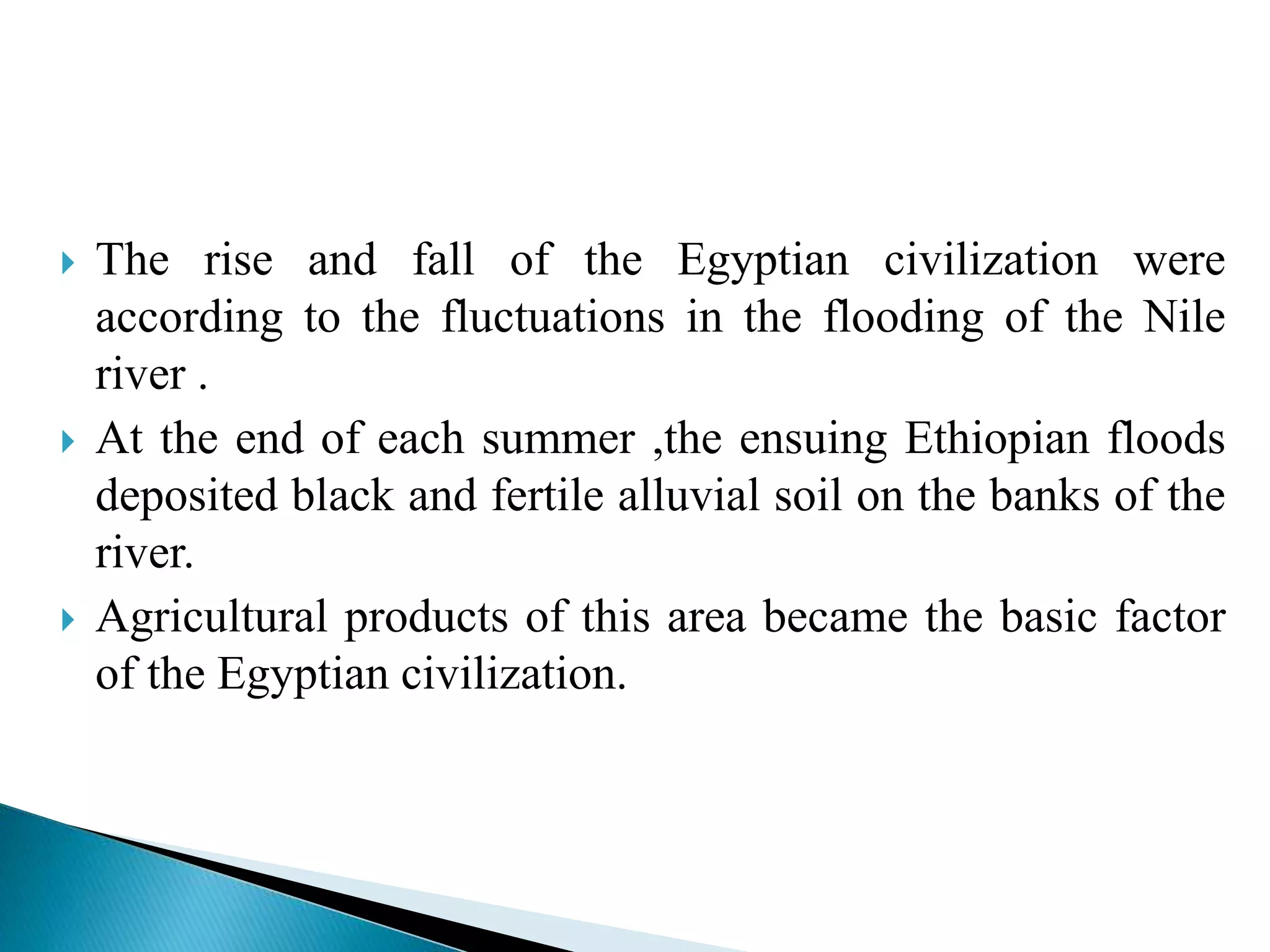  The rise and fall of the Egyptian civilization were 
according to the fluctuations in the flooding of the Nile 
river . 
 At the end of each summer ,the ensuing Ethiopian floods 
deposited black and fertile alluvial soil on the banks of the 
river. 
 Agricultural products of this area became the basic factor 
of the Egyptian civilization. 
 