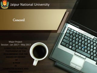 Concord
Jaipur National University
Major Project
Session : Jan 2017 – May 2017
SUBMITTED IN PARTIAL
FULFILMENT OF THE
REQUIREMENT FOR THE
AWARD OF DEGREE
OF
B.TECH
IN
COMPUTER SCIENCE AND
ENGINEERING
 