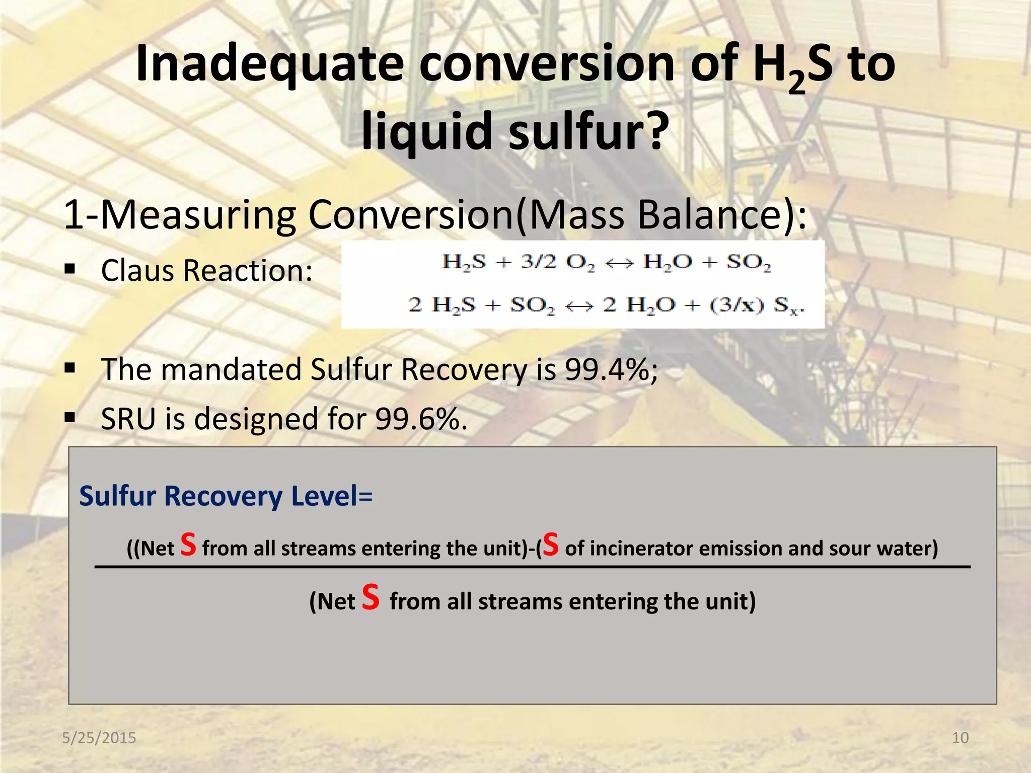 Inadequate conversion of H2S to
liquid sulfur?
1-Measuring Conversion(Mass Balance):
 Claus Reaction:
 The mandated Sulfur Recovery is 99.4%;
 SRU is designed for 99.6%.
Sulfur Recovery Level=
((Net Sfrom all streams entering the unit)-(S of incinerator emission and sour water)
(Net S from all streams entering the unit)
5/25/2015 10
 