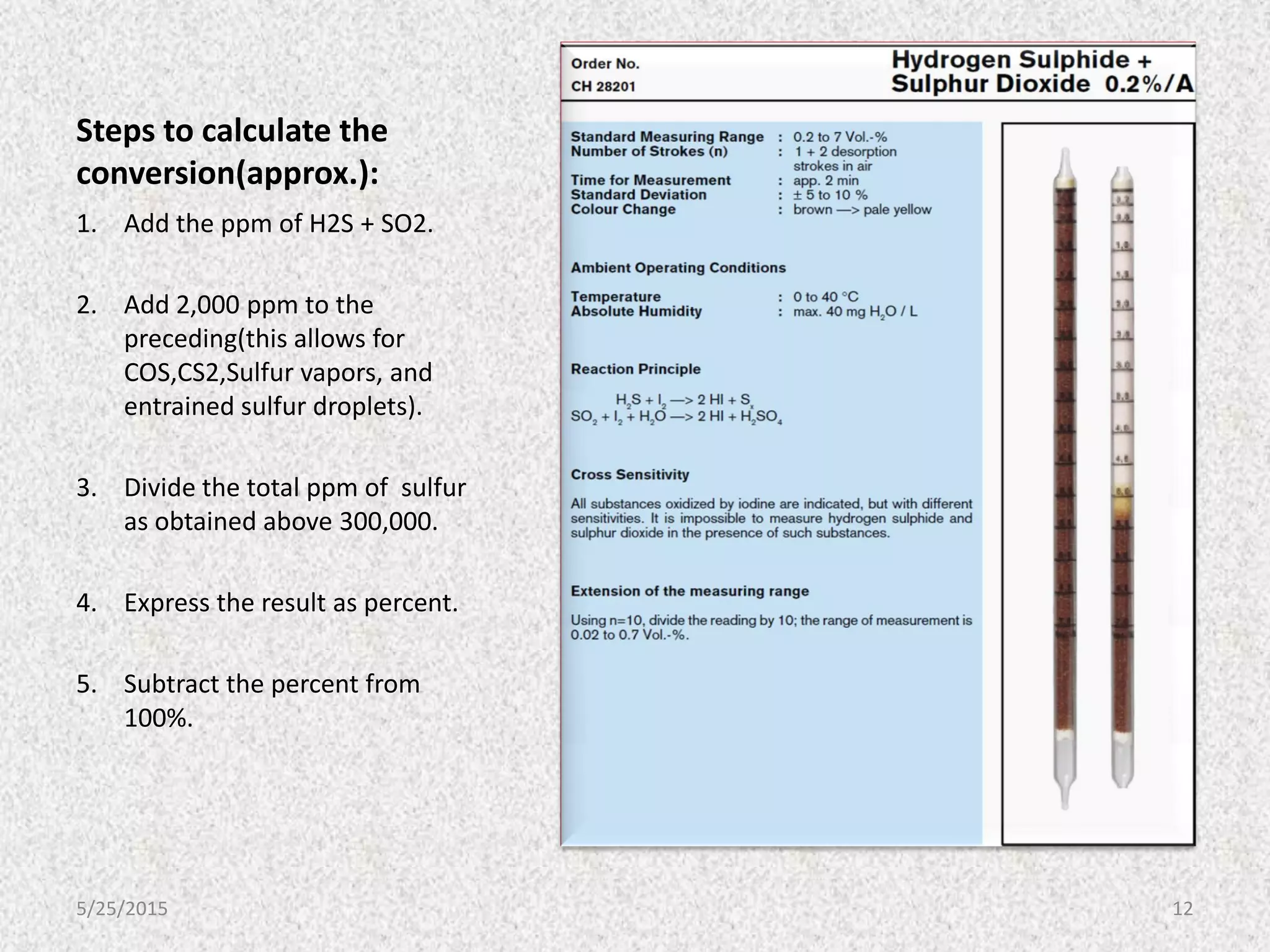 Steps to calculate the
conversion(approx.):
1. Add the ppm of H2S + SO2.
2. Add 2,000 ppm to the
preceding(this allows for
COS,CS2,Sulfur vapors, and
entrained sulfur droplets).
3. Divide the total ppm of sulfur
as obtained above 300,000.
4. Express the result as percent.
5. Subtract the percent from
100%.
5/25/2015 12
 