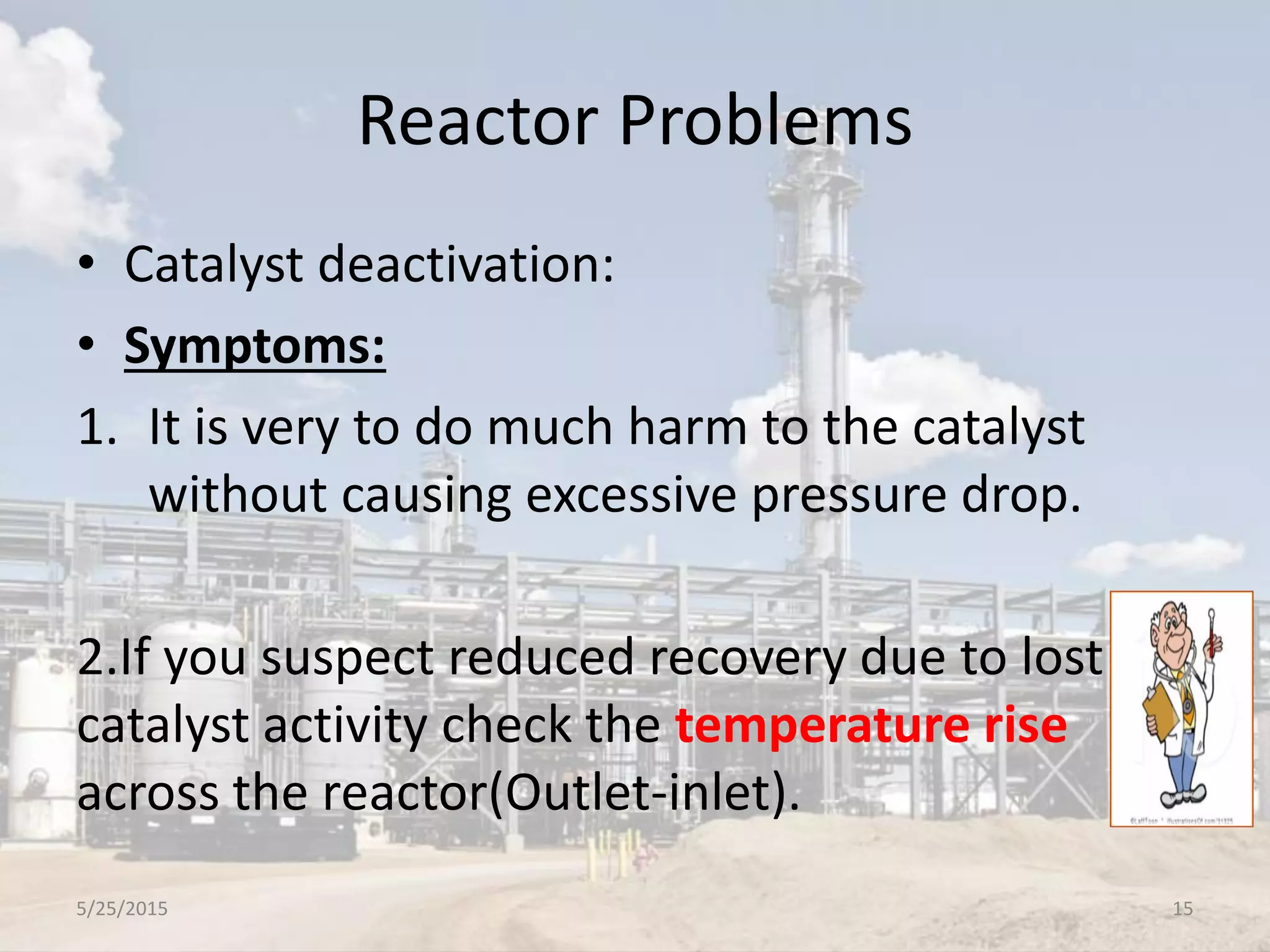 Reactor Problems
• Catalyst deactivation:
• Symptoms:
1. It is very to do much harm to the catalyst
without causing excessive pressure drop.
2.If you suspect reduced recovery due to lost
catalyst activity check the temperature rise
across the reactor(Outlet-inlet).
5/25/2015 15
 