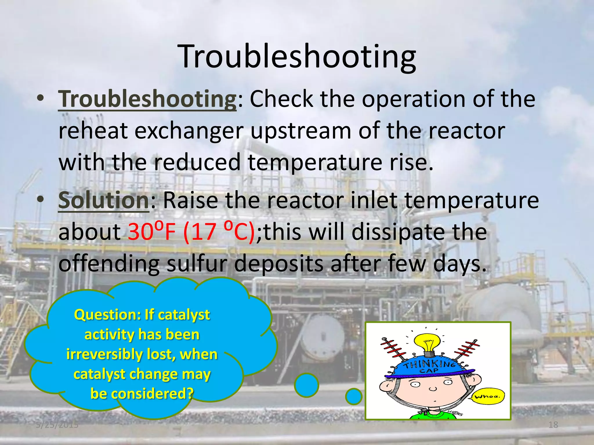 Troubleshooting
• Troubleshooting: Check the operation of the
reheat exchanger upstream of the reactor
with the reduced temperature rise.
• Solution: Raise the reactor inlet temperature
about 30⁰F (17 ⁰C);this will dissipate the
offending sulfur deposits after few days.
Question: If catalyst
activity has been
irreversibly lost, when
catalyst change may
be considered?
5/25/2015 18
 