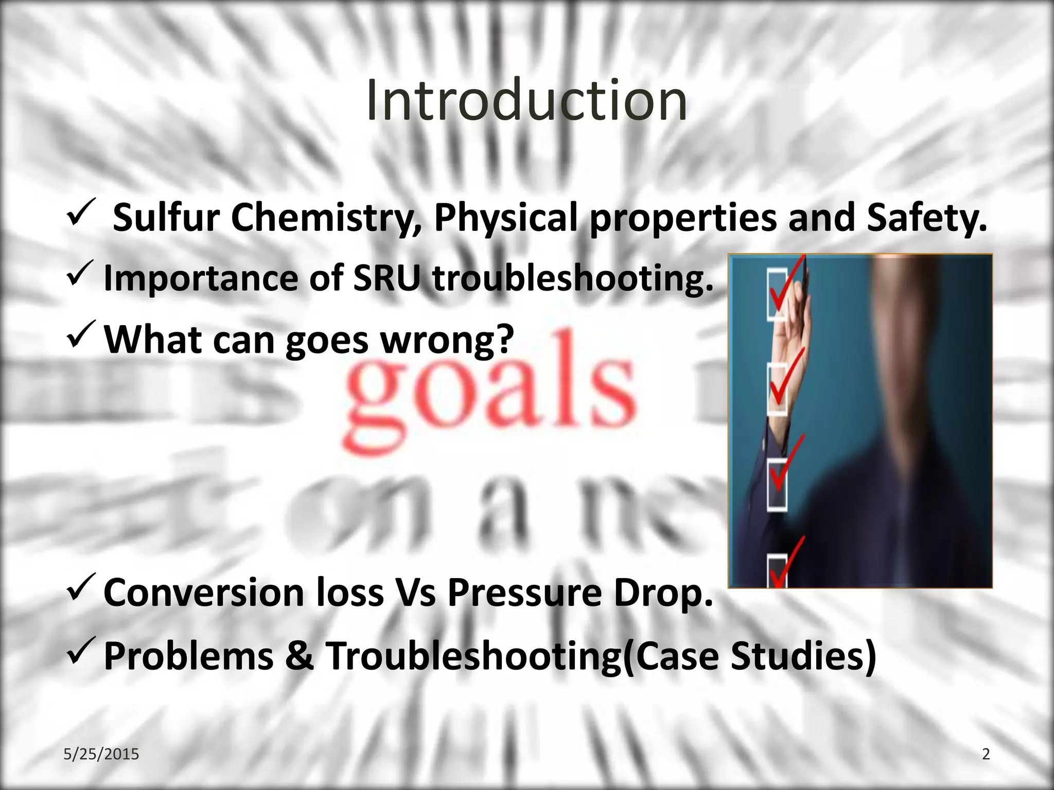 Introduction
 Sulfur Chemistry, Physical properties and Safety.
 Importance of SRU troubleshooting.
What can goes wrong?
Conversion loss Vs Pressure Drop.
Problems & Troubleshooting(Case Studies)
5/25/2015 2
 