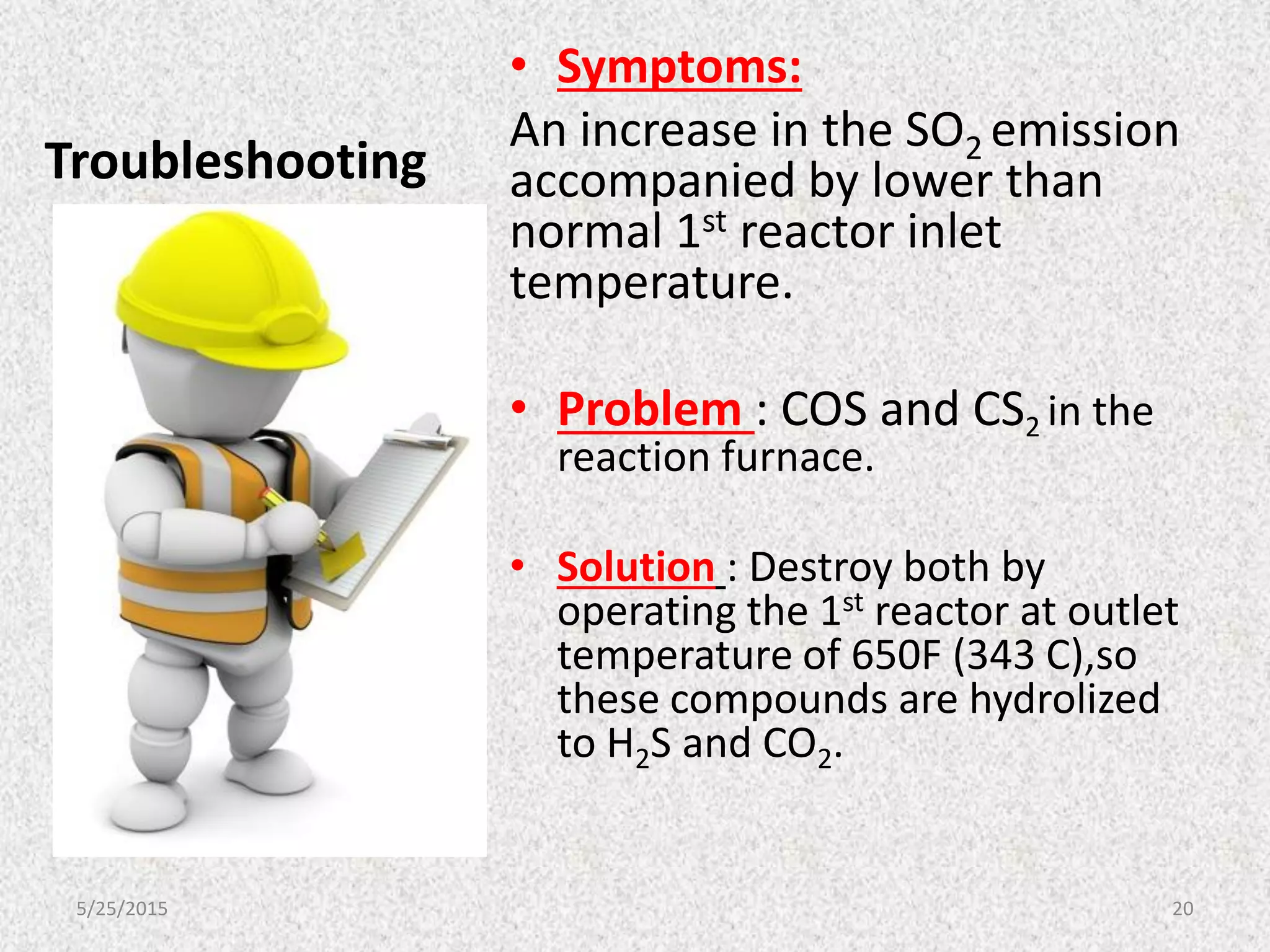 Troubleshooting
• Symptoms:
An increase in the SO2 emission
accompanied by lower than
normal 1st reactor inlet
temperature.
• Problem : COS and CS2 in the
reaction furnace.
• Solution : Destroy both by
operating the 1st reactor at outlet
temperature of 650F (343 C),so
these compounds are hydrolized
to H2S and CO2.
5/25/2015 20
 