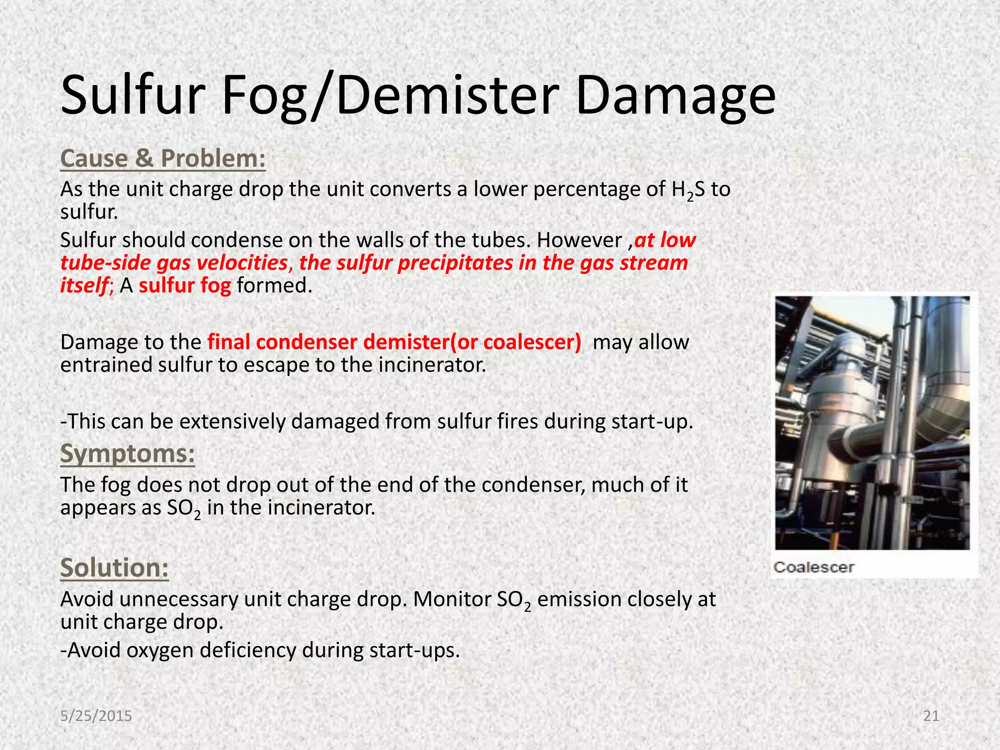 Sulfur Fog/Demister Damage
Cause & Problem:
As the unit charge drop the unit converts a lower percentage of H2S to
sulfur.
Sulfur should condense on the walls of the tubes. However ,at low
tube-side gas velocities, the sulfur precipitates in the gas stream
itself; A sulfur fog formed.
Damage to the final condenser demister(or coalescer) may allow
entrained sulfur to escape to the incinerator.
-This can be extensively damaged from sulfur fires during start-up.
Symptoms:
The fog does not drop out of the end of the condenser, much of it
appears as SO2 in the incinerator.
Solution:
Avoid unnecessary unit charge drop. Monitor SO2 emission closely at
unit charge drop.
-Avoid oxygen deficiency during start-ups.
5/25/2015 21
 