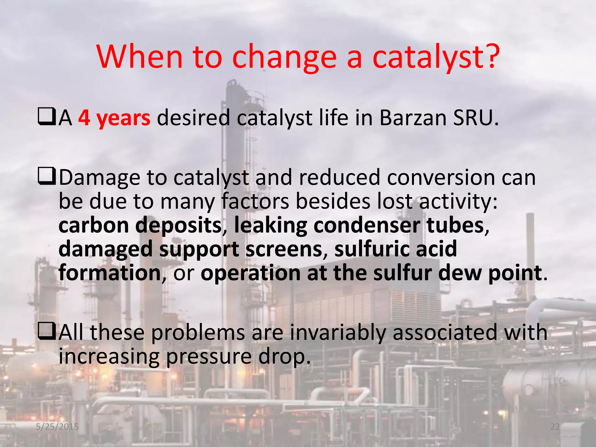 When to change a catalyst?
A 4 years desired catalyst life in Barzan SRU.
Damage to catalyst and reduced conversion can
be due to many factors besides lost activity:
carbon deposits, leaking condenser tubes,
damaged support screens, sulfuric acid
formation, or operation at the sulfur dew point.
All these problems are invariably associated with
increasing pressure drop.
5/25/2015 22
 