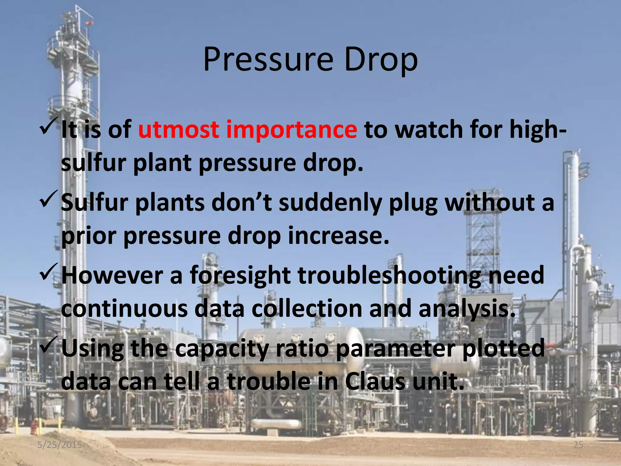Pressure Drop
It is of utmost importance to watch for high-
sulfur plant pressure drop.
Sulfur plants don’t suddenly plug without a
prior pressure drop increase.
However a foresight troubleshooting need
continuous data collection and analysis.
Using the capacity ratio parameter plotted
data can tell a trouble in Claus unit.
5/25/2015 25
 
