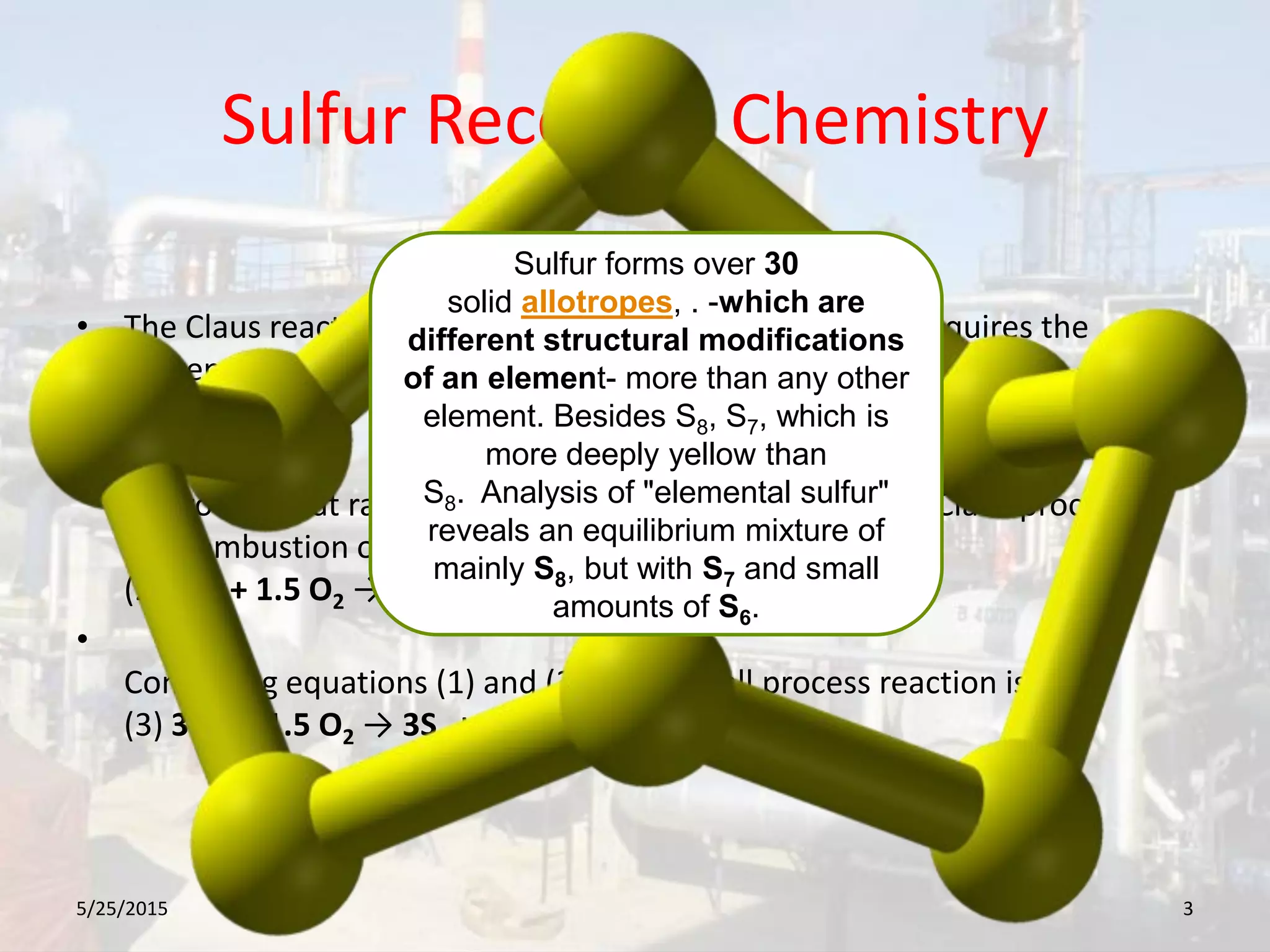 Sulfur Recovery Chemistry
• The Claus reaction to convert H2S into elemental sulfur requires the
presence of one mole of SO2 for each two moles of H2S:
(1) 2H2S + SO2 → 3Sx + 2H2O
•
To provide that ratio of components, the first step in the Claus process is
the combustion of one-third of the H2S in the feed gas:
(2) H2S + 1.5 O2 → SO2 + H2O
•
Combining equations (1) and (2), the overall process reaction is:
(3) 3H2S +1.5 O2 → 3Sx + 3H2O
5/25/2015 3
Sulfur forms over 30
solid allotropes, . -which are
different structural modifications
of an element- more than any other
element. Besides S8, S7, which is
more deeply yellow than
S8. Analysis of "elemental sulfur"
reveals an equilibrium mixture of
mainly S8, but with S7 and small
amounts of S6.
 