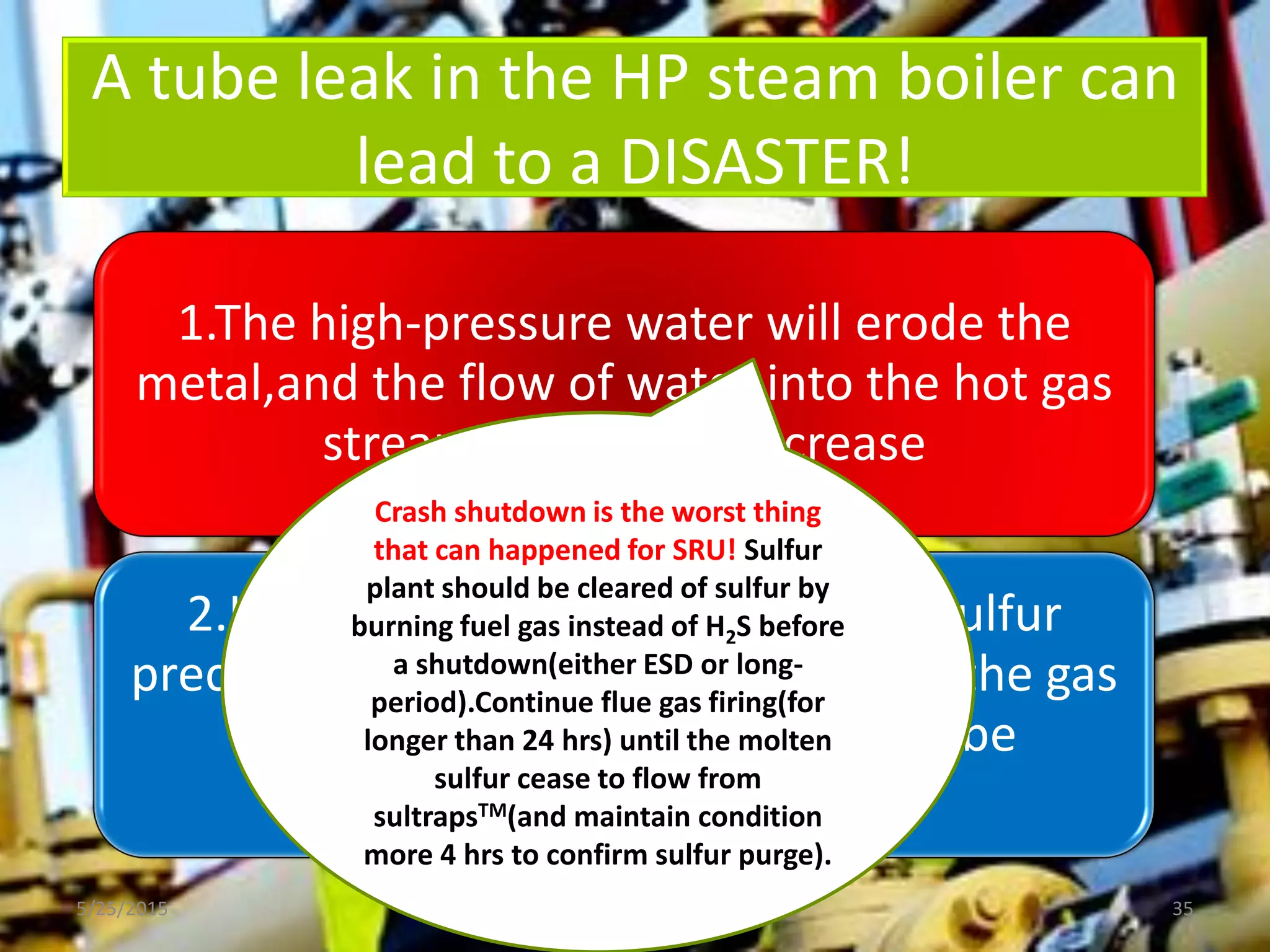 A tube leak in the HP steam boiler can
lead to a DISASTER!
5/25/2015 35
1.The high-pressure water will erode the
metal,and the flow of water into the hot gas
stream will rapidly increase
2.If the direct reheat line is open, sulfur
precipitates on the catalyst; stopping the gas
flow through the plant and can’t be
reestablished
Crash shutdown is the worst thing
that can happened for SRU! Sulfur
plant should be cleared of sulfur by
burning fuel gas instead of H2S before
a shutdown(either ESD or long-
period).Continue flue gas firing(for
longer than 24 hrs) until the molten
sulfur cease to flow from
sultrapsTM(and maintain condition
more 4 hrs to confirm sulfur purge).
 