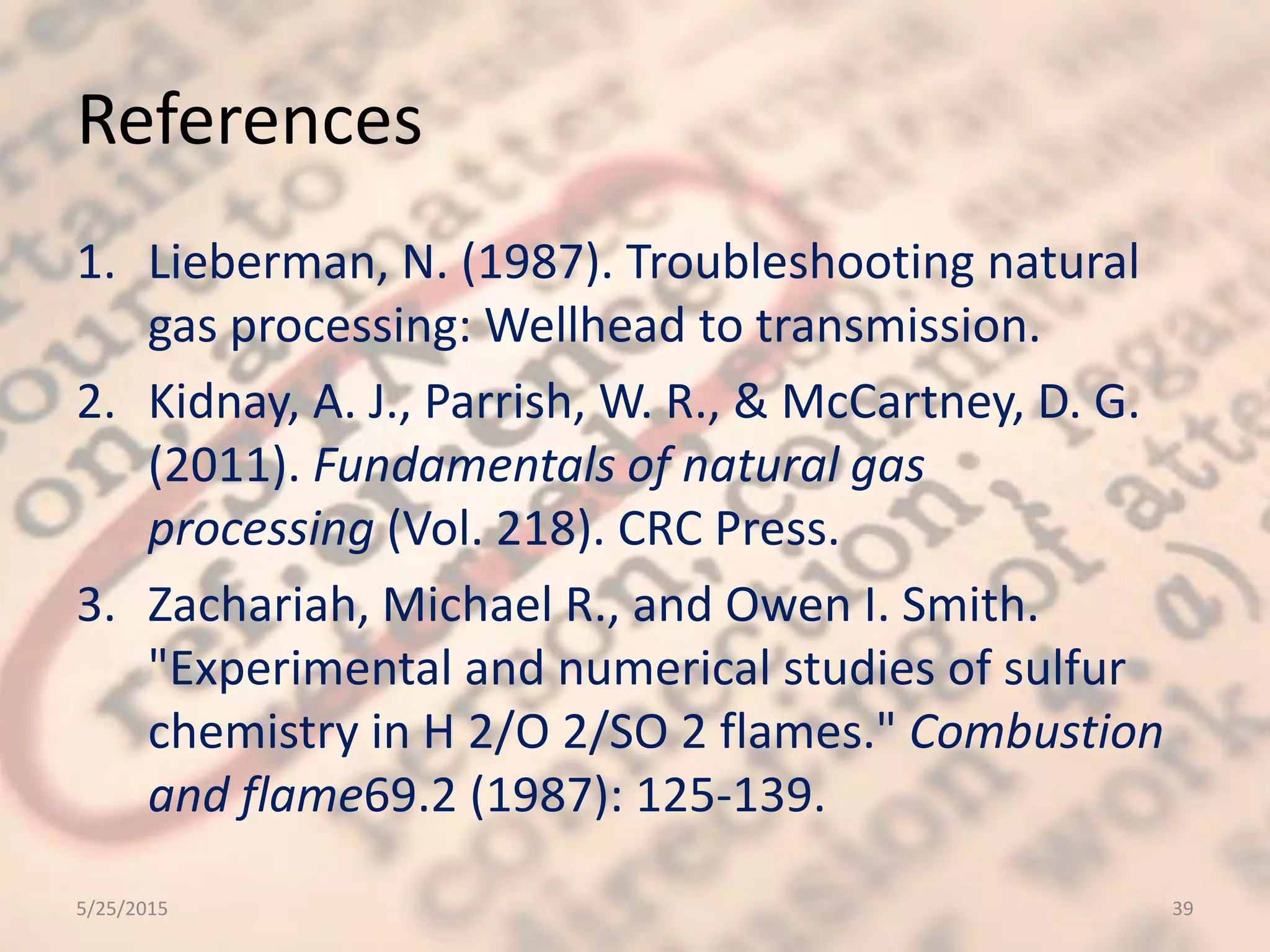 References
1. Lieberman, N. (1987). Troubleshooting natural
gas processing: Wellhead to transmission.
2. Kidnay, A. J., Parrish, W. R., & McCartney, D. G.
(2011). Fundamentals of natural gas
processing (Vol. 218). CRC Press.
3. Zachariah, Michael R., and Owen I. Smith.
"Experimental and numerical studies of sulfur
chemistry in H 2/O 2/SO 2 flames." Combustion
and flame69.2 (1987): 125-139.
5/25/2015 39
 