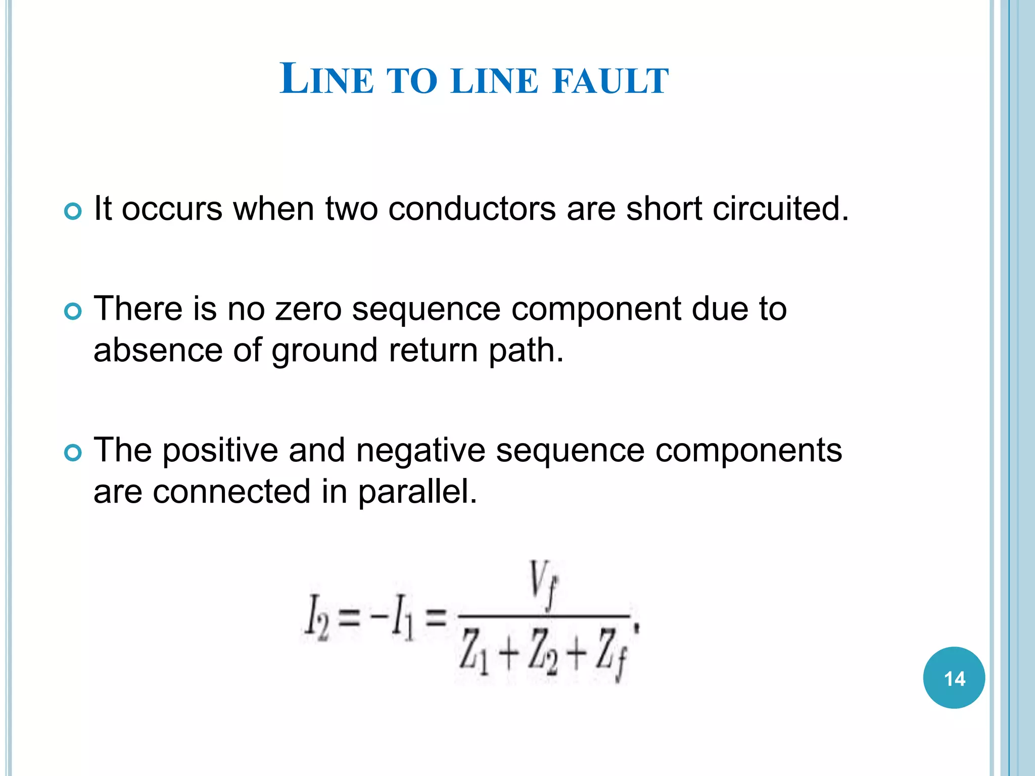 LINE TO LINE FAULT
 It occurs when two conductors are short circuited.
 There is no zero sequence component due to
absence of ground return path.
 The positive and negative sequence components
are connected in parallel.
14
 