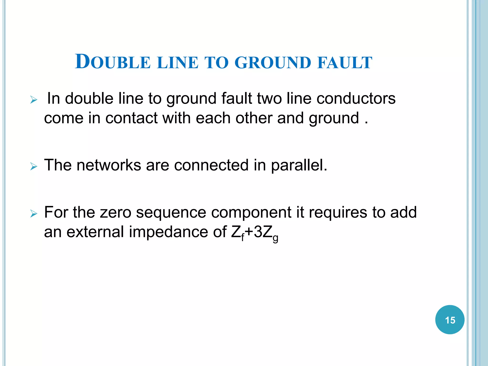 DOUBLE LINE TO GROUND FAULT
 In double line to ground fault two line conductors
come in contact with each other and ground .
 The networks are connected in parallel.
 For the zero sequence component it requires to add
an external impedance of Zf+3Zg
15
 