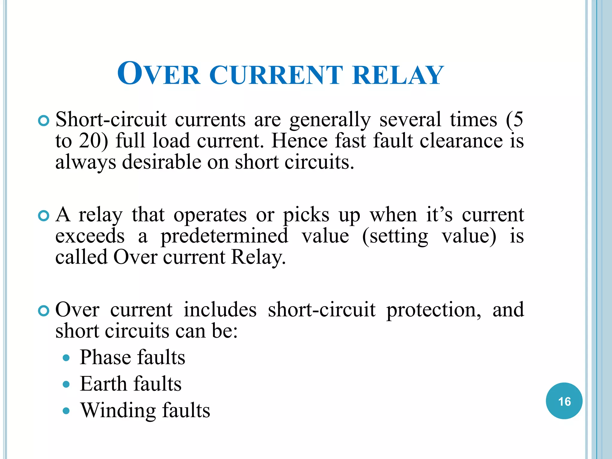 OVER CURRENT RELAY
 Short-circuit currents are generally several times (5
to 20) full load current. Hence fast fault clearance is
always desirable on short circuits.
 A relay that operates or picks up when it’s current
exceeds a predetermined value (setting value) is
called Over current Relay.
 Over current includes short-circuit protection, and
short circuits can be:
 Phase faults
 Earth faults
 Winding faults
16
 