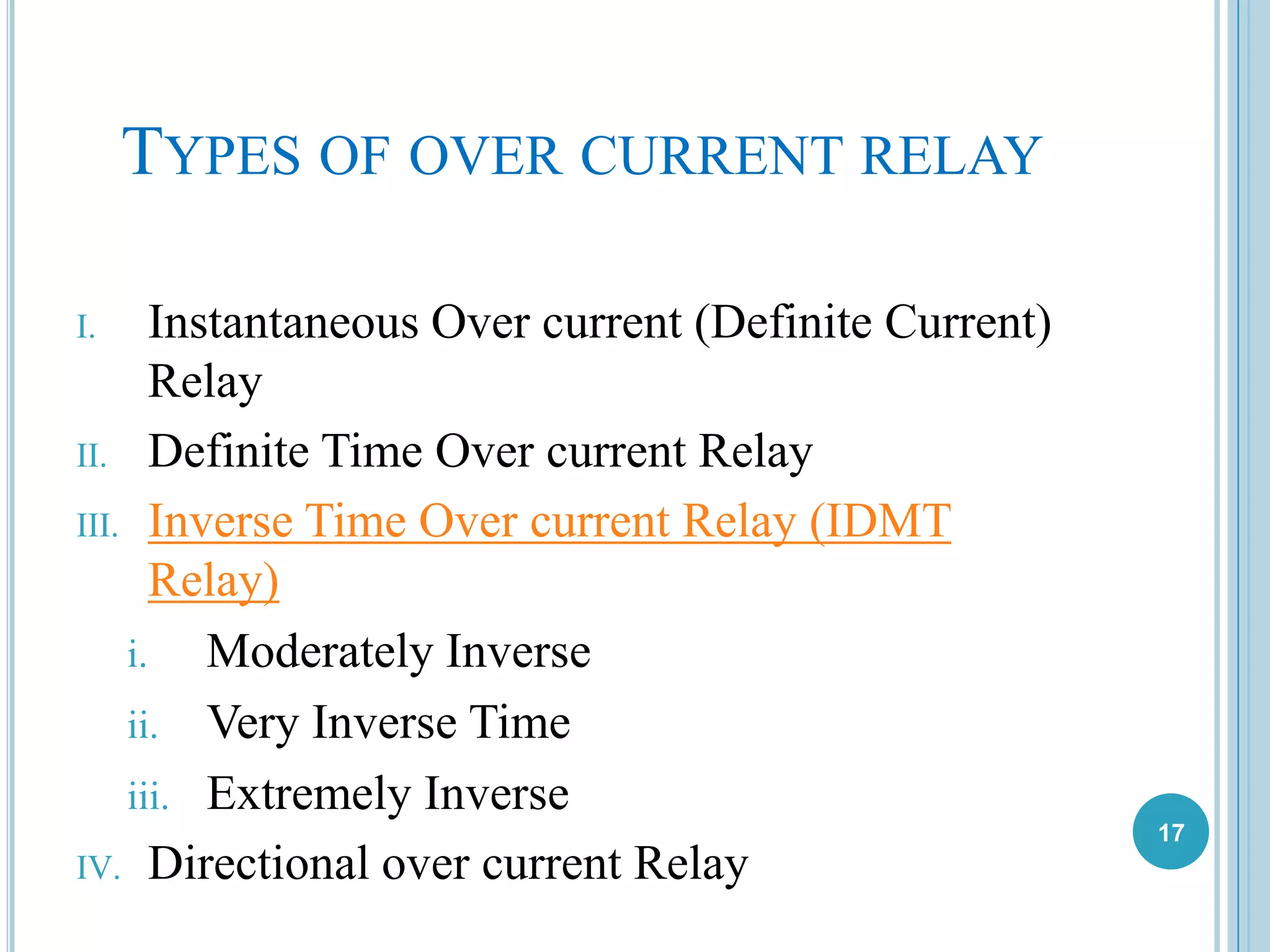 TYPES OF OVER CURRENT RELAY
I. Instantaneous Over current (Definite Current)
Relay
II. Definite Time Over current Relay
III. Inverse Time Over current Relay (IDMT
Relay)
i. Moderately Inverse
ii. Very Inverse Time
iii. Extremely Inverse
IV. Directional over current Relay
17
 