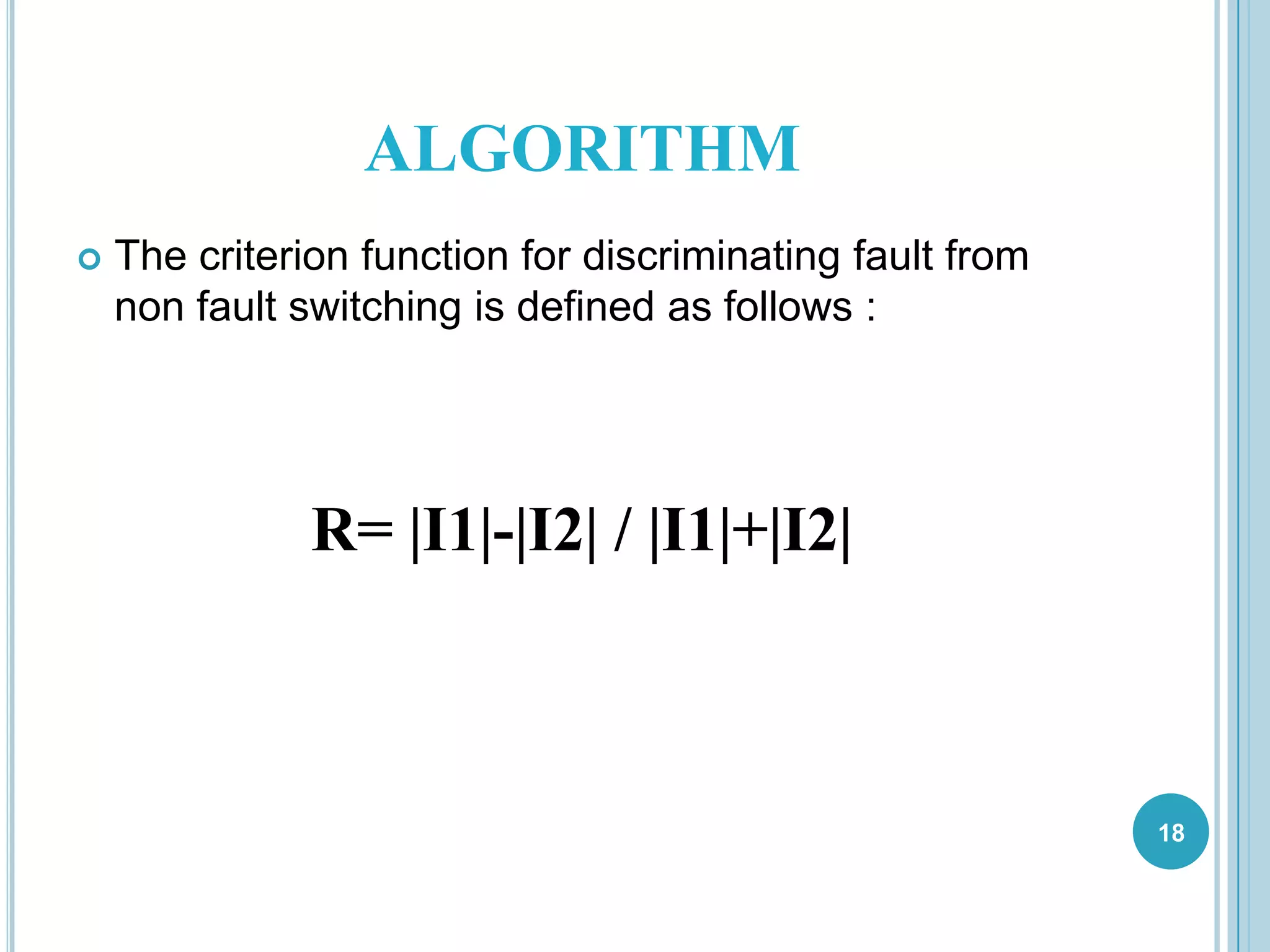 ALGORITHM
 The criterion function for discriminating fault from
non fault switching is defined as follows :
R= |I1|-|I2| / |I1|+|I2|
18
 
