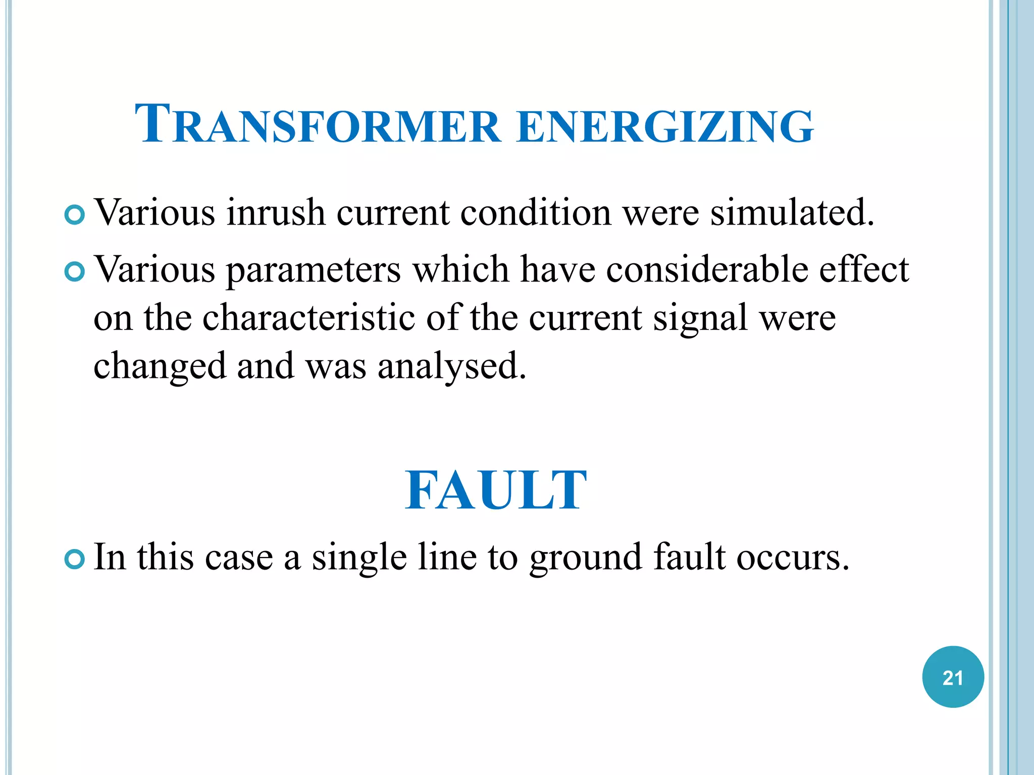 TRANSFORMER ENERGIZING
 Various inrush current condition were simulated.
 Various parameters which have considerable effect
on the characteristic of the current signal were
changed and was analysed.
FAULT
 In this case a single line to ground fault occurs.
21
 