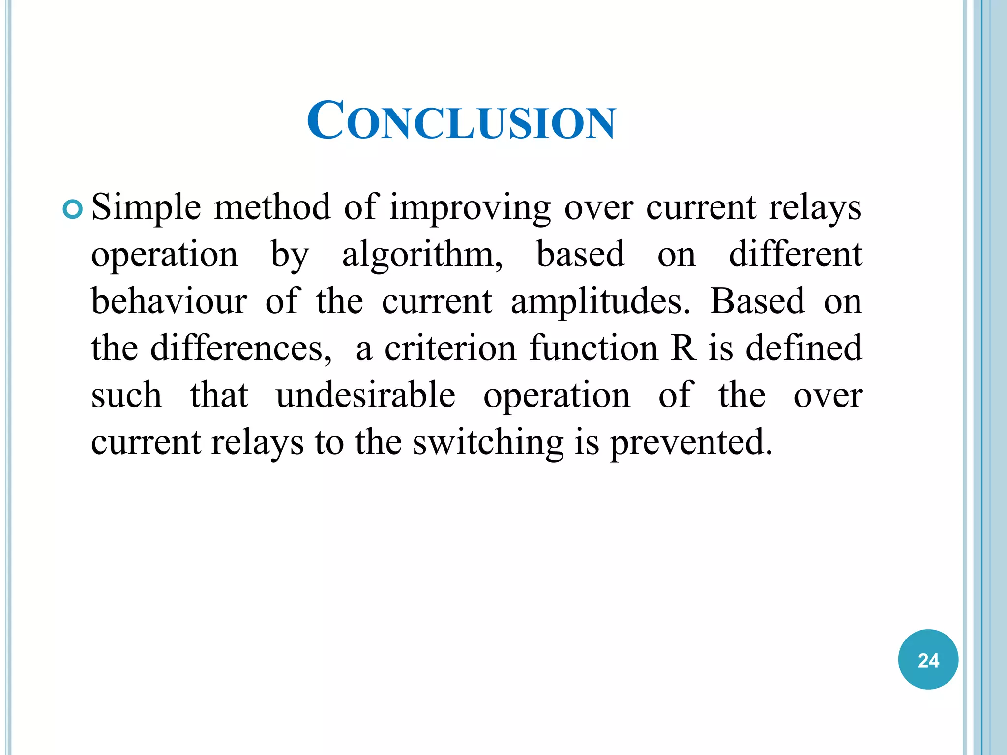 CONCLUSION
 Simple method of improving over current relays
operation by algorithm, based on different
behaviour of the current amplitudes. Based on
the differences, a criterion function R is defined
such that undesirable operation of the over
current relays to the switching is prevented.
24
 