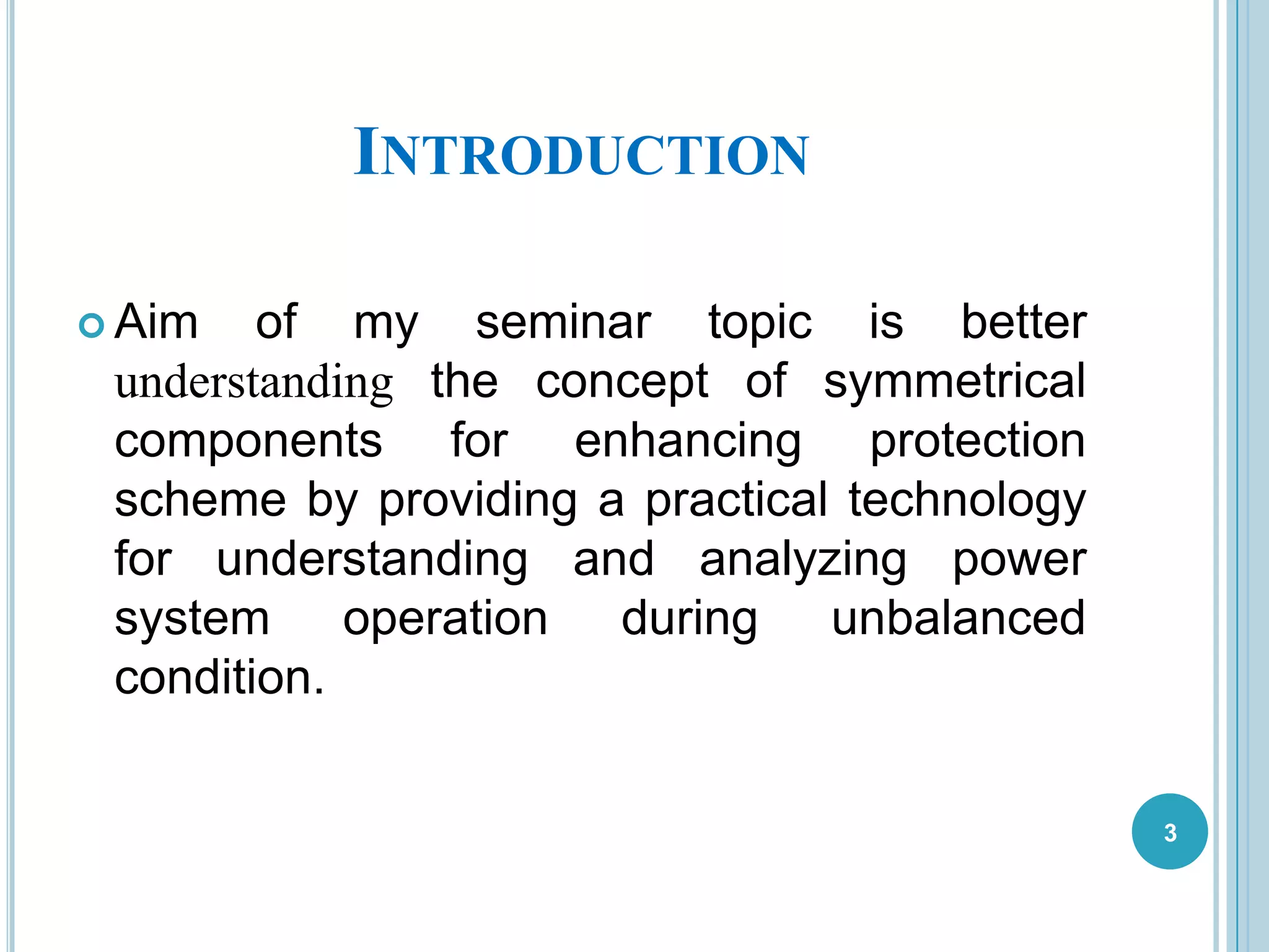 INTRODUCTION
 Aim of my seminar topic is better
understanding the concept of symmetrical
components for enhancing protection
scheme by providing a practical technology
for understanding and analyzing power
system operation during unbalanced
condition.
3
 