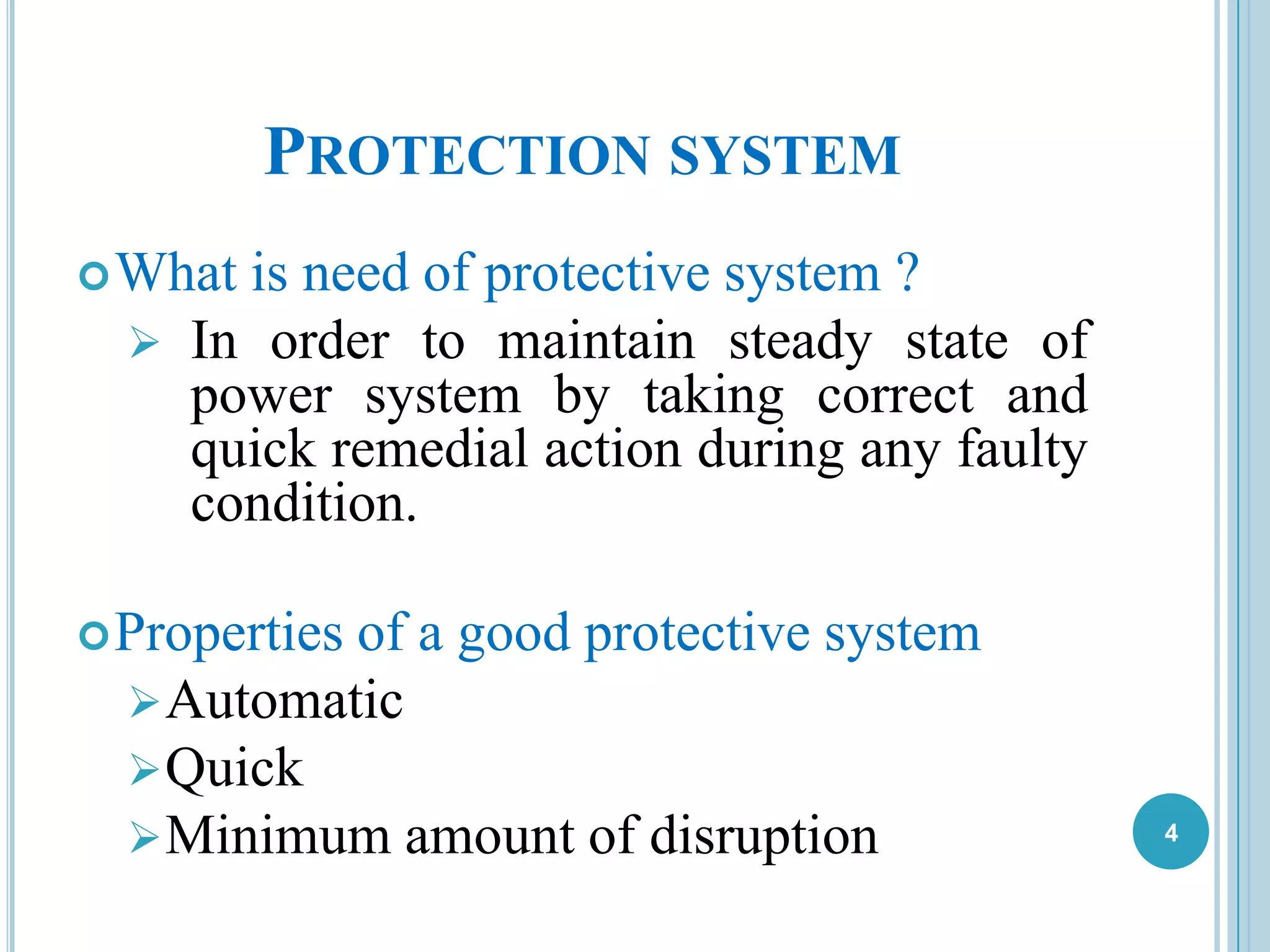 PROTECTION SYSTEM
What is need of protective system ?
 In order to maintain steady state of
power system by taking correct and
quick remedial action during any faulty
condition.
Properties of a good protective system
Automatic
Quick
Minimum amount of disruption 4
 