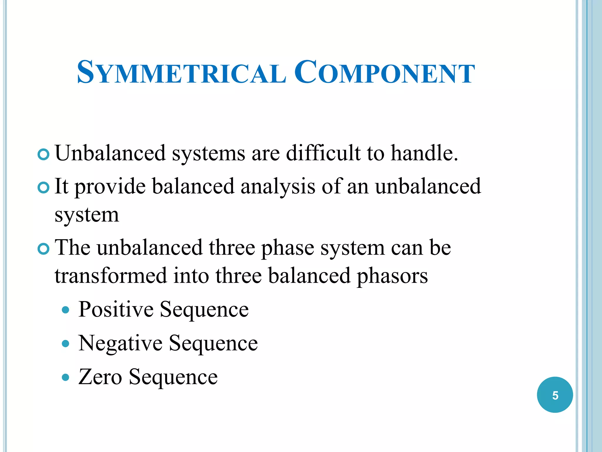 SYMMETRICAL COMPONENT
 Unbalanced systems are difficult to handle.
 It provide balanced analysis of an unbalanced
system
 The unbalanced three phase system can be
transformed into three balanced phasors
 Positive Sequence
 Negative Sequence
 Zero Sequence
5
 