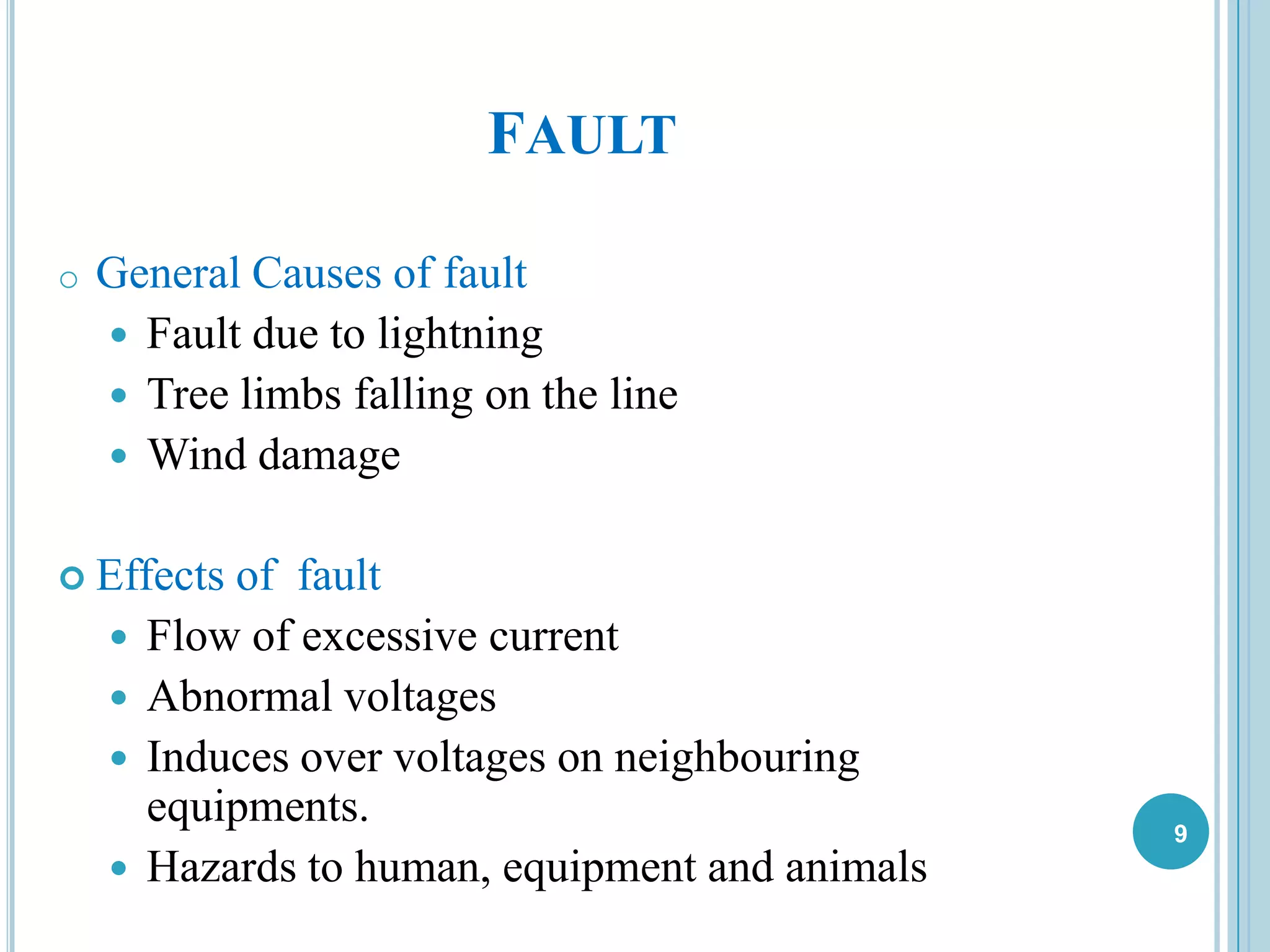9
FAULT
o General Causes of fault
 Fault due to lightning
 Tree limbs falling on the line
 Wind damage
 Effects of fault
 Flow of excessive current
 Abnormal voltages
 Induces over voltages on neighbouring
equipments.
 Hazards to human, equipment and animals
 